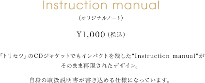 Instruction manual（オリジナルノート） 1,000円（税込） 「トリセツ」のCDジャケットでもインパクトを残した“Instruction manual”がそのまま再現されたデザイン。自身の取扱説明書が書き込める仕様になっています。