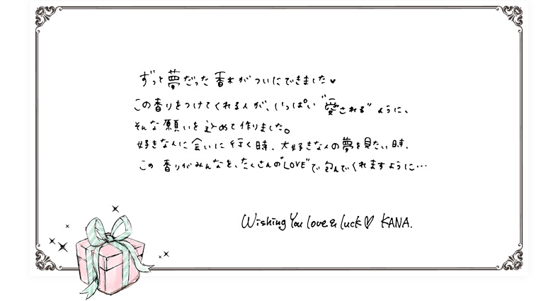 ずっと夢だった香水がついにできました この香りをつけてくれる人が、いっぱい愛されるように、そんな願いを込めて作りました。好きな人に会いに行く時、大好きな人の夢を見たい時、この香りがみんなを、たくさんのLOVEで包んでくれますように… Wishing You love & luck KANA.