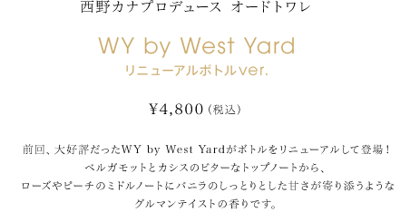 前回、大好評だったWY by West Yardがボトルをリニューアルして登場！ベルガモットとカシスのビターなトップノートから、ローズやピーチのミドルノートにバニラのしっとりとした甘さが寄り添うようなグルマンテイストの香りです。