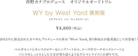 西野カナプロデュース オリジナルオードトワレ WY by West Yard 復刻版(ダブルワイ バイ ウェストヤード) ￥4,800(税込) 2012年に発売されたカナやんプロデュースの香水「West Yard」第1弾商品 が 復 刻版として再登場！！ ベルガモットとカシスのビターなトップノートから、ローズやピーチのミ ド ル ノートにバニラのしっとりとした甘さが寄り添うようなグルマンテ イス ト の香 りです。 ¥4,800(税込) ベルガモットとカシスのビターなトップノートから、ローズやピーチのミドルノートにバニラのしっとりとした甘さが寄り添うようなグルマンテイストの香りです。