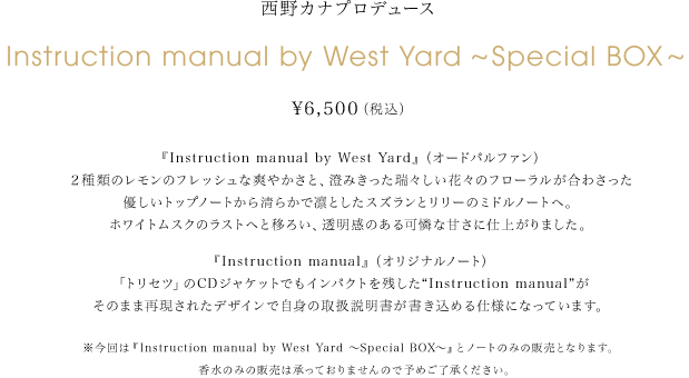 西野カナプロデュース　Instruction manual by West Yard～Special BOX～ 6,500円（税込） 『Instruction manual by West Yard』（オードパルファン） ２種類のレモンのフレッシュな爽やかさと、澄みきった瑞々しい花々のフローラルが合わさった優しいトップノートから清らかで凛としたスズランとリリーのミドルノートへ。ホワイトムスクのラストへと移ろい、透明感のある可憐な甘さに仕上がりました。『Instruction manual』（オリジナルノート）「トリセツ」のCDジャケットでもインパクトを残した“Instruction manual”がそのまま再現されたデザインで自身の取扱説明書が書き込める仕様になっています。※今回は『Instruction manual by West Yard～Special BOX～』とノートのみの販売となります。香水のみの販売は承っておりませんので予めご了承ください。